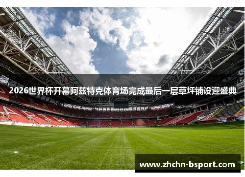 2026世界杯开幕阿兹特克体育场完成最后一层草坪铺设迎盛典