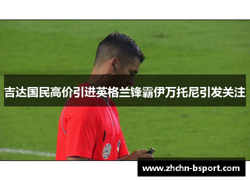 吉达国民高价引进英格兰锋霸伊万托尼引发关注 吉达国民高价引进英格兰锋霸伊万托尼引发关注