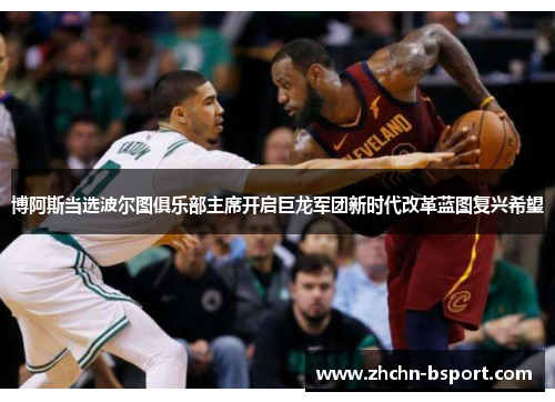 博阿斯当选波尔图俱乐部主席开启巨龙军团新时代改革蓝图复兴希望