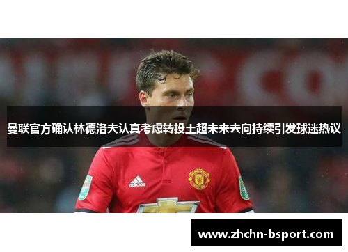 曼联官方确认林德洛夫认真考虑转投土超未来去向持续引发球迷热议