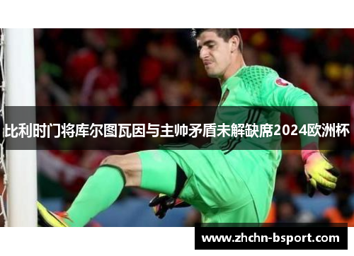 比利时门将库尔图瓦因与主帅矛盾未解缺席2024欧洲杯