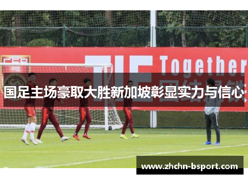 国足主场豪取大胜新加坡彰显实力与信心 国足主场豪取大胜新加坡彰显实力与信心