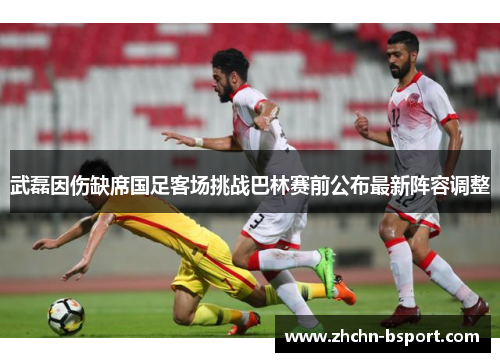武磊因伤缺席国足客场挑战巴林赛前公布最新阵容调整 武磊因伤缺席国足客场挑战巴林赛前公布最新阵容调整